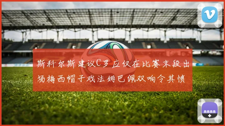 斯科尔斯建议C罗应仅在比赛末段出场梅西帽子戏法姆巴佩双响令其愤怒