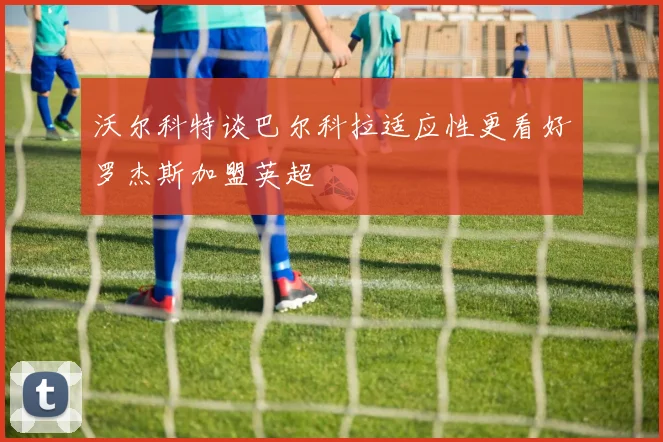 沃尔科特谈巴尔科拉适应性更看好罗杰斯加盟英超