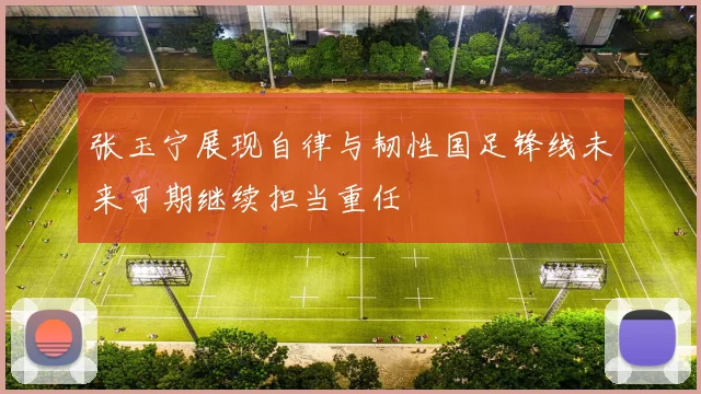 张玉宁展现自律与韧性国足锋线未来可期继续担当重任