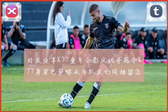 好友分享K77童年合影庆祝夺冠小K77身穿巴萨球衣与队友们同框留念