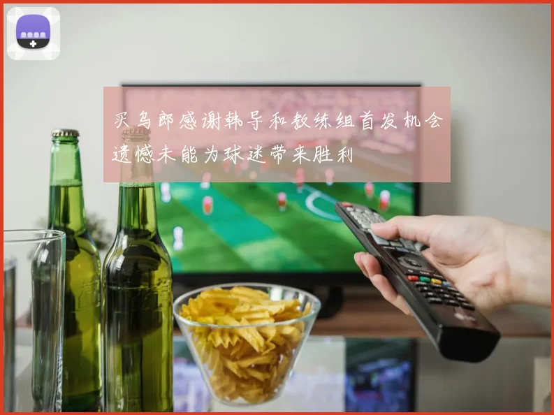 买乌郎感谢韩导和教练组首发机会遗憾未能为球迷带来胜利