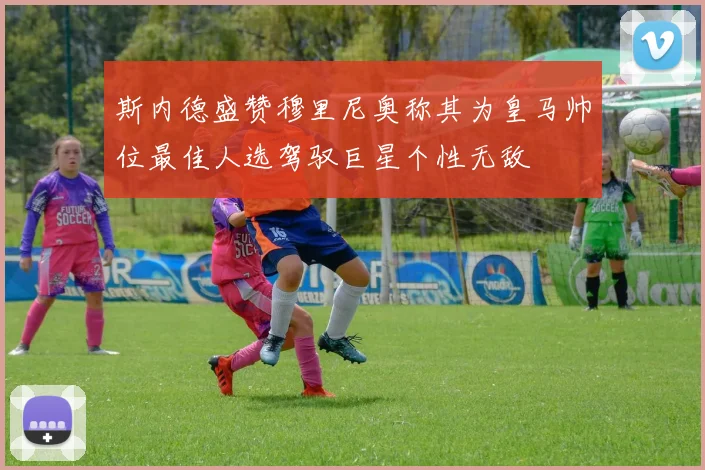 斯内德盛赞穆里尼奥称其为皇马帅位最佳人选驾驭巨星个性无敌