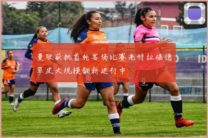 曼联获批首轮客场比赛老特拉福德草皮大规模翻新进行中