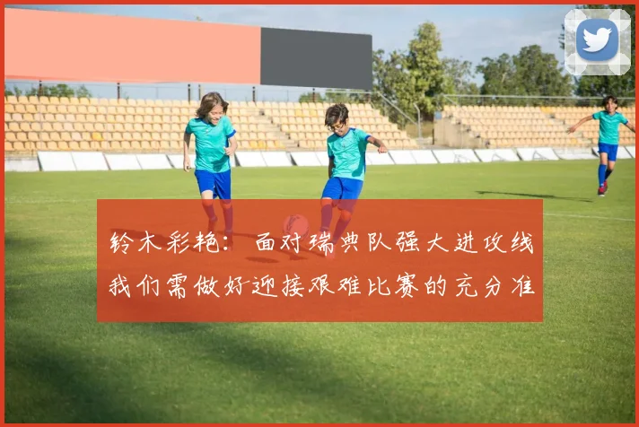铃木彩艳：面对瑞典队强大进攻线我们需做好迎接艰难比赛的充分准备