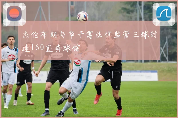 杰伦布朗与华子需法律监管三球时速160直奔球馆