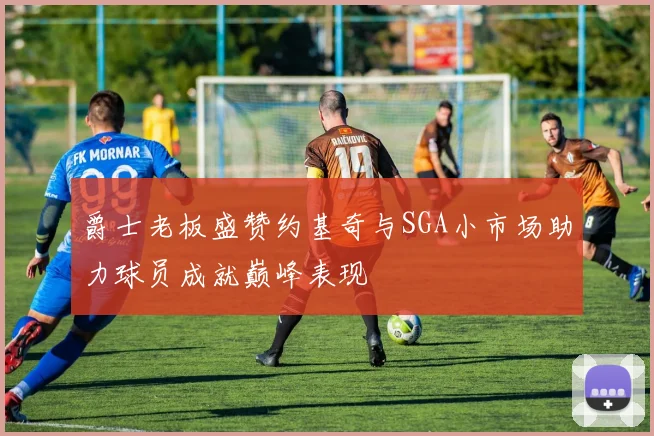 爵士老板盛赞约基奇与SGA小市场助力球员成就巅峰表现