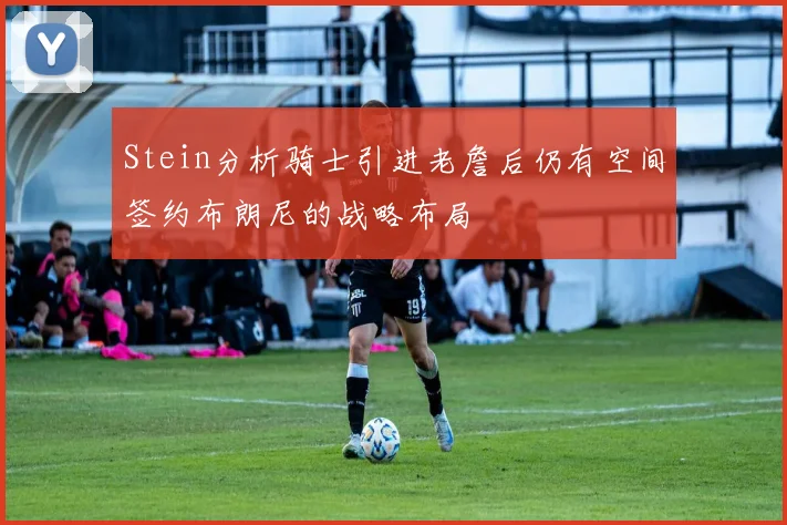 Stein分析骑士引进老詹后仍有空间签约布朗尼的战略布局
